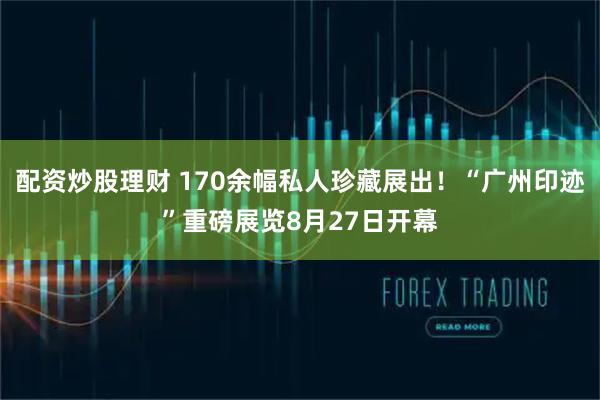 配资炒股理财 170余幅私人珍藏展出！“广州印迹”重磅展览8月27日开幕
