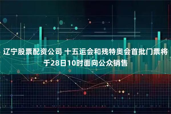 辽宁股票配资公司 十五运会和残特奥会首批门票将于28日10时面向公众销售