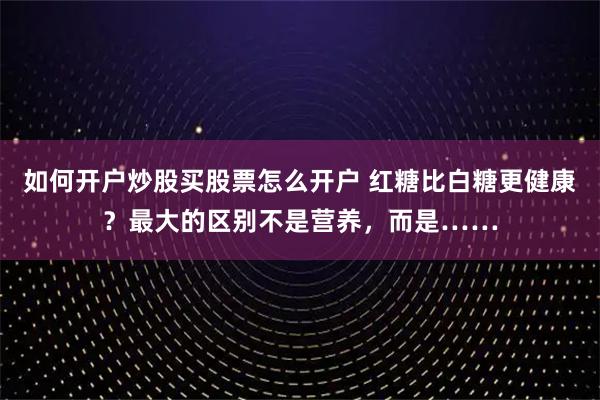 如何开户炒股买股票怎么开户 红糖比白糖更健康？最大的区别不是营养，而是……