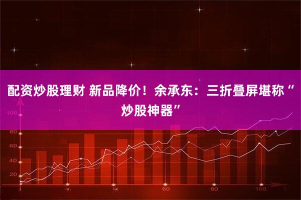 配资炒股理财 新品降价！余承东：三折叠屏堪称“炒股神器”