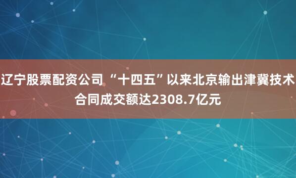 辽宁股票配资公司 “十四五”以来北京输出津冀技术合同成交额达2308.7亿元
