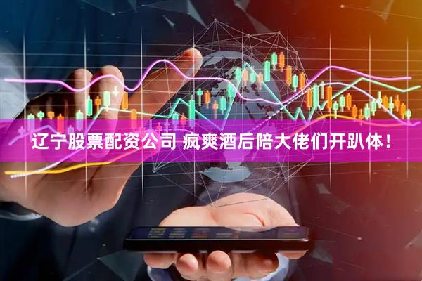 辽宁股票配资公司 疯爽酒后陪大佬们开趴体！