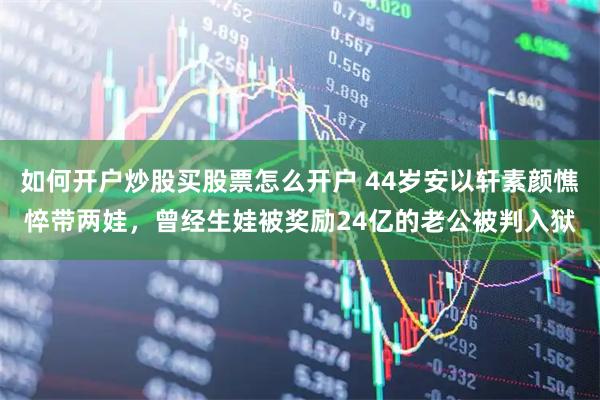 如何开户炒股买股票怎么开户 44岁安以轩素颜憔悴带两娃，曾经生娃被奖励24亿的老公被判入狱