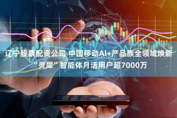 辽宁股票配资公司 中国移动Al+产品族全领域焕新 “灵犀”智能体月活用户超7000万