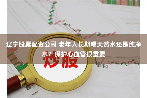 辽宁股票配资公司 老年人长期喝天然水还是纯净水？保护心血管很重要