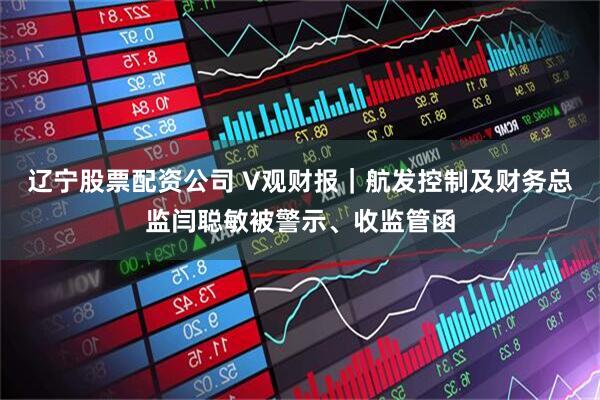 辽宁股票配资公司 V观财报｜航发控制及财务总监闫聪敏被警示、收监管函