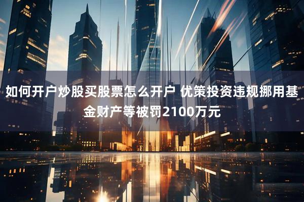 如何开户炒股买股票怎么开户 优策投资违规挪用基金财产等被罚2100万元