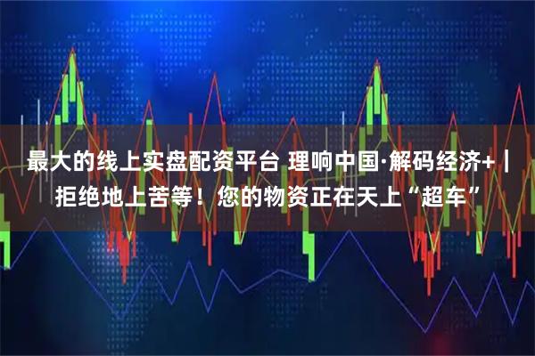 最大的线上实盘配资平台 理响中国·解码经济+｜拒绝地上苦等！您的物资正在天上“超车”