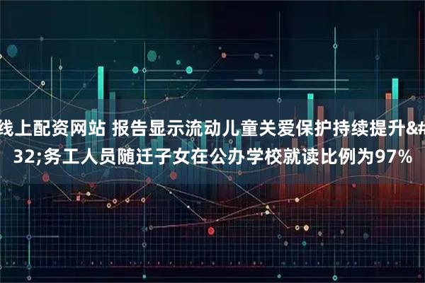 线上配资网站 报告显示流动儿童关爱保护持续提升 务工人员随迁子女在公办学校就读比例为97%
