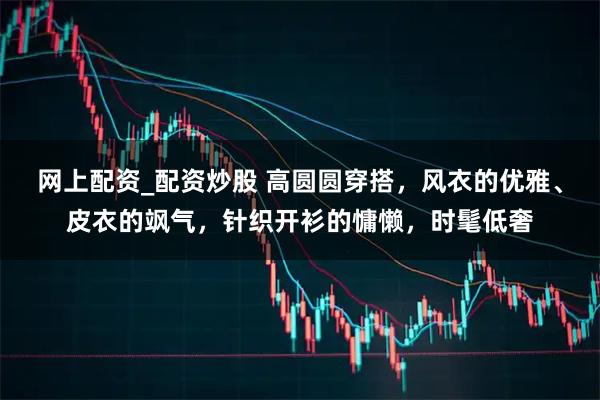 网上配资_配资炒股 高圆圆穿搭，风衣的优雅、皮衣的飒气，针织开衫的慵懒，时髦低奢