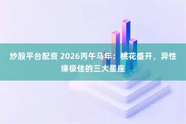 炒股平台配资 2026丙午马年：桃花盛开，异性缘极佳的三大星座