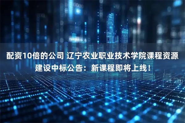 配资10倍的公司 辽宁农业职业技术学院课程资源建设中标公告：新课程即将上线！