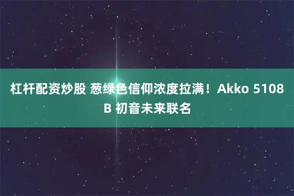 杠杆配资炒股 葱绿色信仰浓度拉满！Akko 5108B 初音未来联名