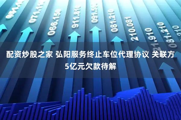 配资炒股之家 弘阳服务终止车位代理协议 关联方5亿元欠款待解