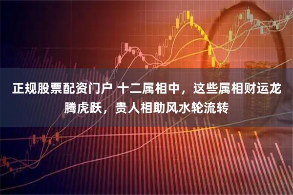 正规股票配资门户 十二属相中，这些属相财运龙腾虎跃，贵人相助风水轮流转