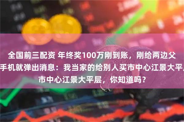 全国前三配资 年终奖100万刚到账,刚给两边父母各转15万,手机就弹出消息:我当家的给别人买市中心江景大平层,你知道吗?