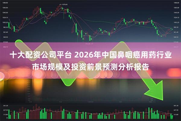 十大配资公司平台 2026年中国鼻咽癌用药行业市场规模及投资前景预测分析报告