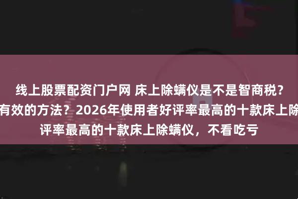 线上股票配资门户网 床上除螨仪是不是智商税？床上如何除螨最有效的方法？2026年使用者好评率最高的十款床上除螨仪，不看吃亏