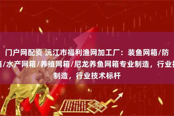 门户网配资 沅江市福利渔网加工厂：装鱼网箱/防跳漏网箱/水产网箱/养殖网箱/尼龙养鱼网箱专业制造，行业技术标杆