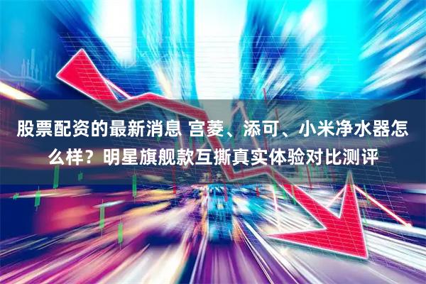股票配资的最新消息 宫菱、添可、小米净水器怎么样？明星旗舰款互撕真实体验对比测评