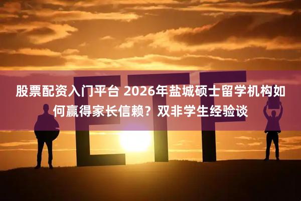 股票配资入门平台 2026年盐城硕士留学机构如何赢得家长信赖？双非学生经验谈