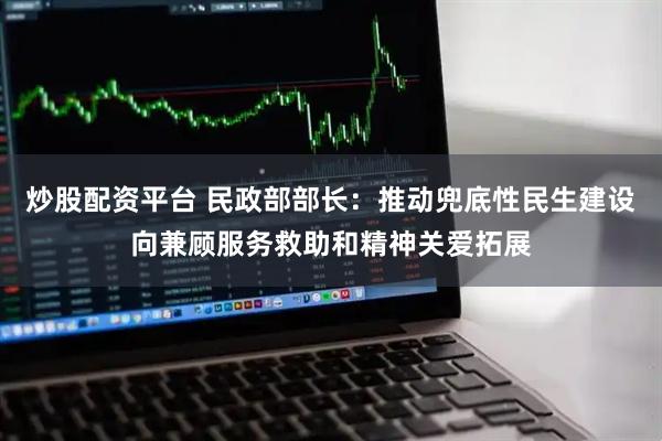 炒股配资平台 民政部部长：推动兜底性民生建设向兼顾服务救助和精神关爱拓展