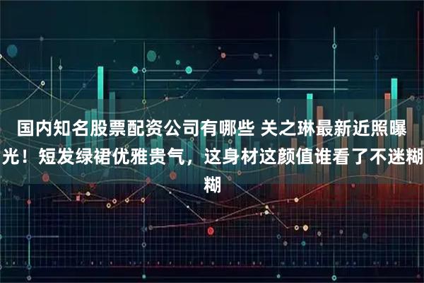 国内知名股票配资公司有哪些 关之琳最新近照曝光！短发绿裙优雅贵气，这身材这颜值谁看了不迷糊