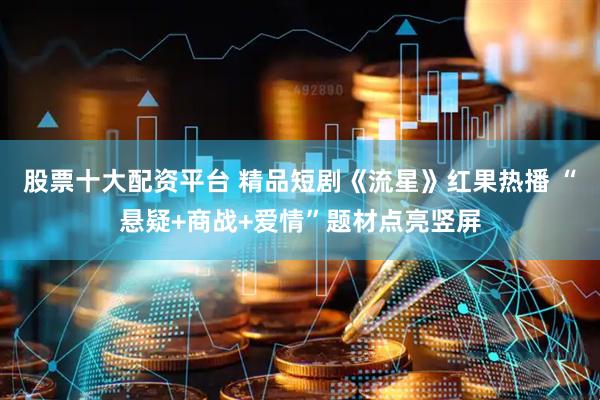 股票十大配资平台 精品短剧《流星》红果热播 “悬疑+商战+爱情”题材点亮竖屏