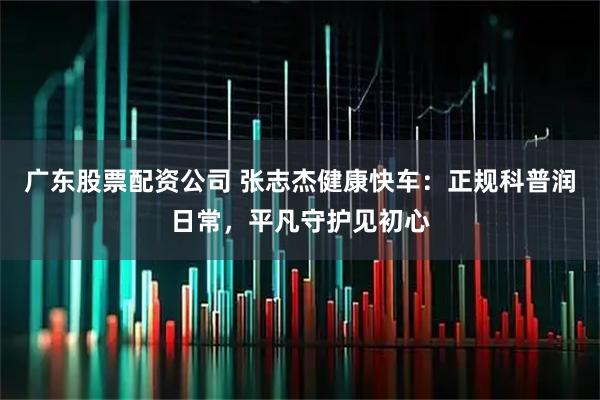广东股票配资公司 张志杰健康快车：正规科普润日常，平凡守护见初心