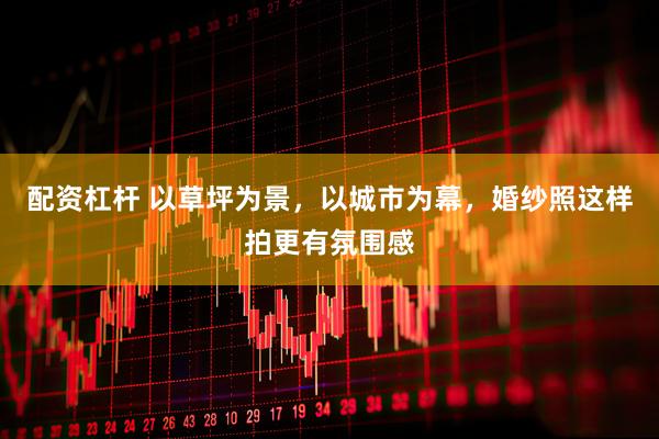 配资杠杆 以草坪为景，以城市为幕，婚纱照这样拍更有氛围感