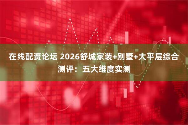在线配资论坛 2026舒城家装+别墅+大平层综合测评：五大维度实测