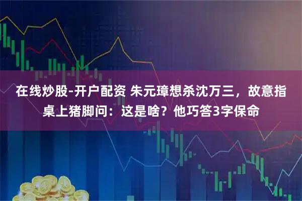 在线炒股-开户配资 朱元璋想杀沈万三，故意指桌上猪脚问：这是啥？他巧答3字保命
