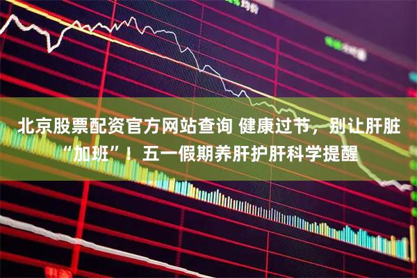 北京股票配资官方网站查询 健康过节，别让肝脏“加班”！五一假期养肝护肝科学提醒