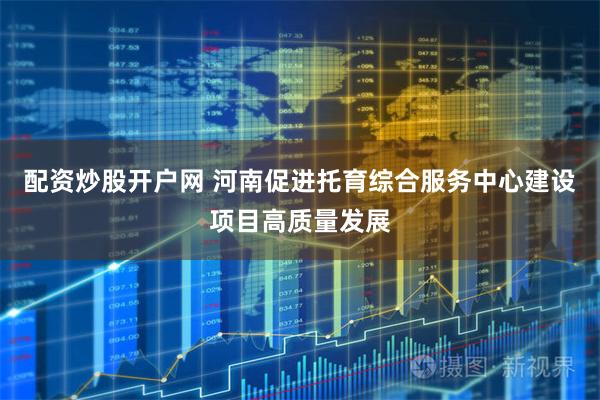 配资炒股开户网 河南促进托育综合服务中心建设项目高质量发展