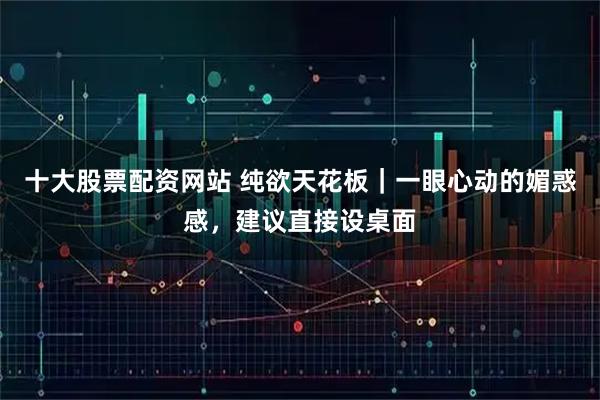 十大股票配资网站 纯欲天花板｜一眼心动的媚惑感，建议直接设桌面