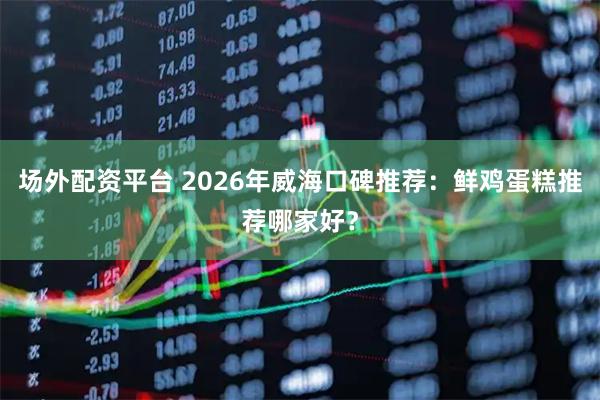 场外配资平台 2026年威海口碑推荐：鲜鸡蛋糕推荐哪家好？