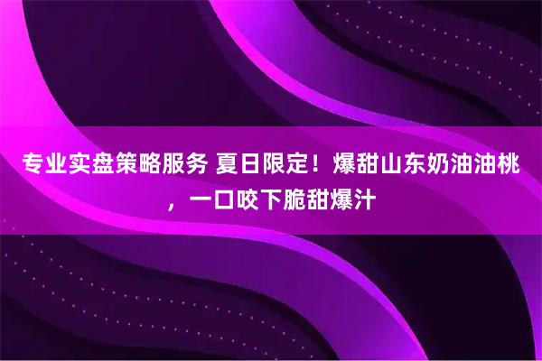 专业实盘策略服务 夏日限定！爆甜山东奶油油桃，一口咬下脆甜爆汁