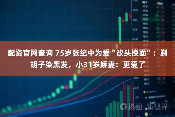 配资官网查询 75岁张纪中为爱“改头换面”：剃胡子染黑发，小31岁娇妻：更爱了